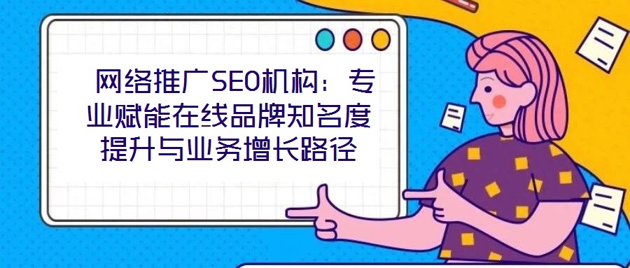 網(wǎng)絡(luò)推廣SEO機構(gòu)：專業(yè)賦能在線品牌知名度提升與業(yè)務(wù)增長路徑