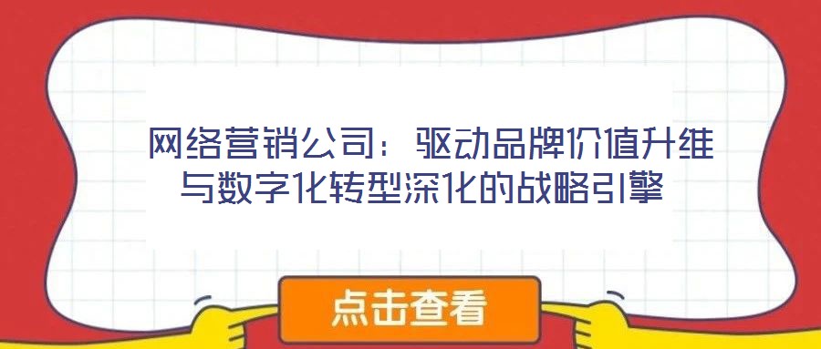  網(wǎng)絡營銷公司：驅(qū)動品牌價值升維與數(shù)字化轉(zhuǎn)型深化的戰(zhàn)略引擎