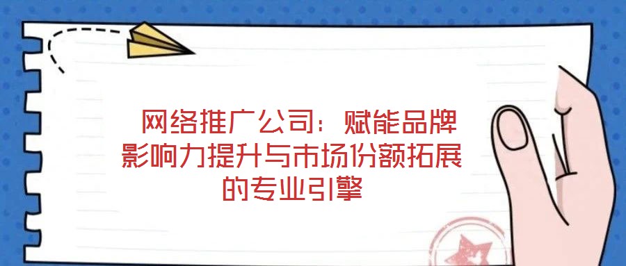  網絡推廣公司：賦能品牌影響力提升與市場份額拓展的專業(yè)引擎