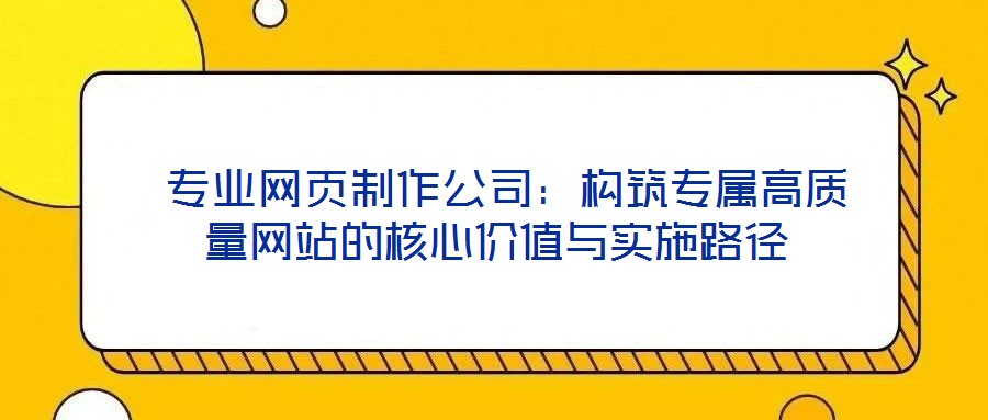  專業(yè)網(wǎng)頁制作公司：構(gòu)筑專屬高質(zhì)量網(wǎng)站的核心價值與實(shí)施路徑