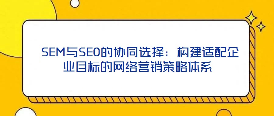  SEM與SEO的協(xié)同選擇：構(gòu)建適配企業(yè)目標(biāo)的網(wǎng)絡(luò)營銷策略體系