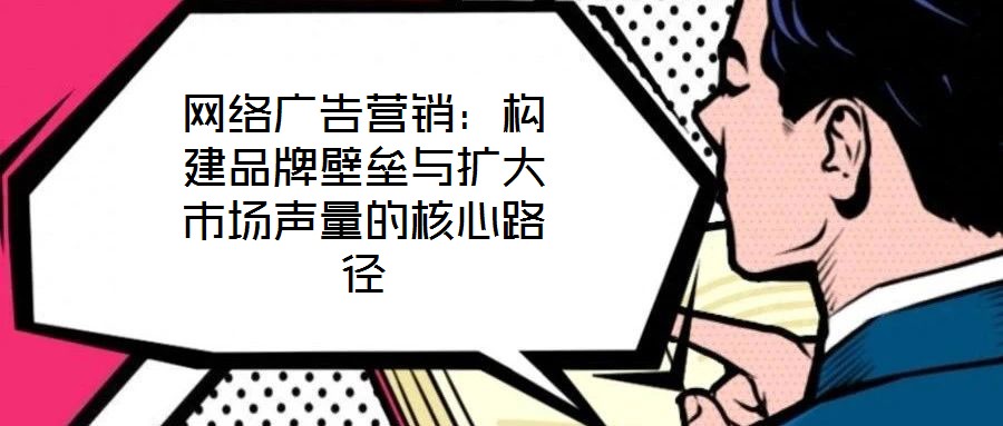 網(wǎng)絡(luò)廣告營銷：構(gòu)建品牌壁壘與擴(kuò)大市場聲量的核心路徑