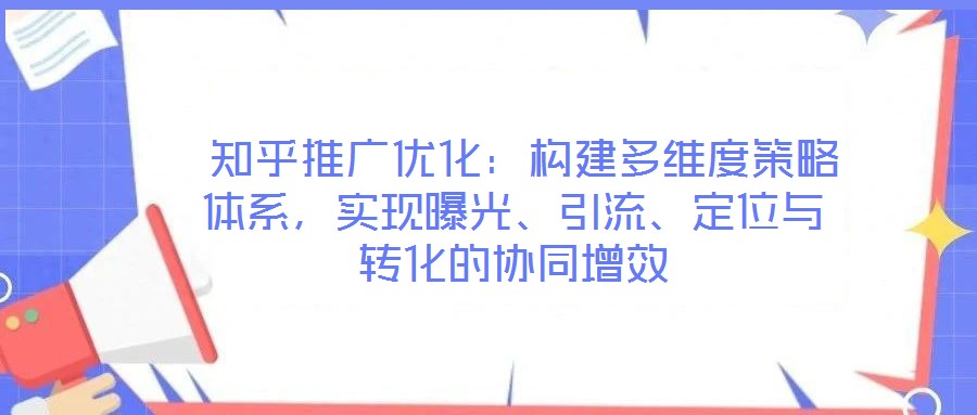  知乎推廣優(yōu)化：構建多維度策略體系，實現曝光、引流、定位與轉化的協同增效