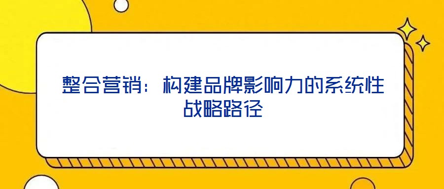 整合營(yíng)銷：構(gòu)建品牌影響力的系統(tǒng)性戰(zhàn)略路徑
