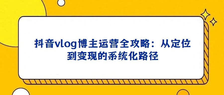 抖音vlog博主運(yùn)營全攻略：從定位到變現(xiàn)的系統(tǒng)化路徑
